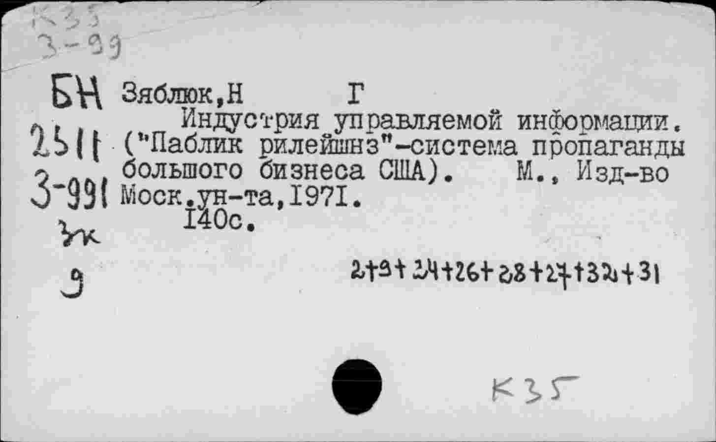 ﻿Б\А Зяблюк,Н Г
А	Индустрия управляемой информации.
ДЬ || (’’Паблик рилейшнз"-система пропаганды 9 дм большого бизнеса США). М.» Изд-во чУ 391 Моск, ун-та, 1971.
ъ 140с.
2ЛМ2,ЧШ1-г,8+1Ч.|ЗМЗ|